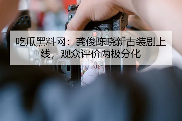 吃瓜黑料网：龚俊陈晓新古装剧上线，观众评价两极分化
